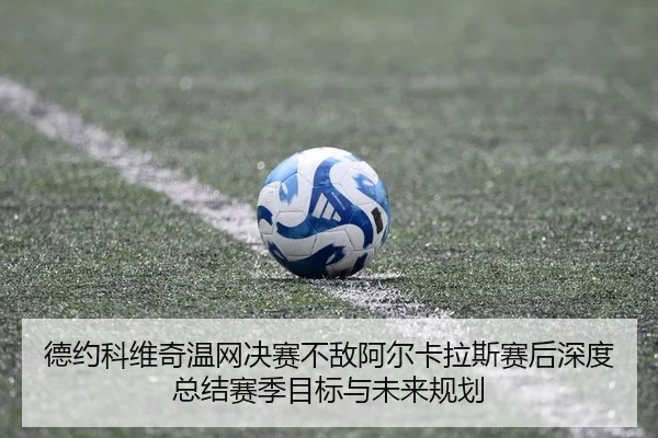 德约科维奇温网决赛不敌阿尔卡拉斯赛后深度总结赛季目标与未来规划