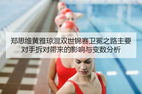 郑思维黄雅琼混双世锦赛卫冕之路主要对手拆对带来的影响与变数分析
