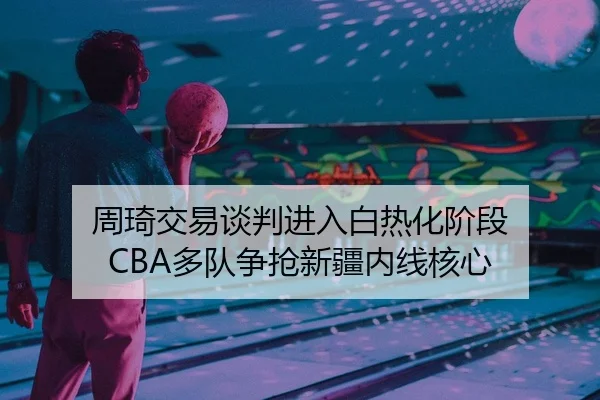 周琦交易谈判进入白热化阶段 CBA多队争抢新疆内线核心